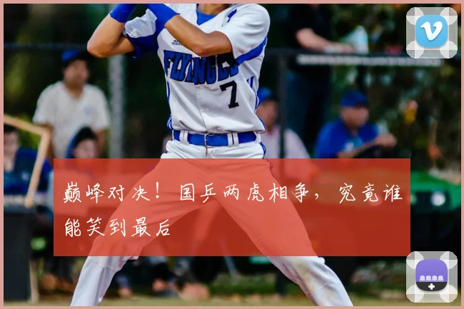 巅峰对决!国乒两虎相争,究竟谁能笑到最后