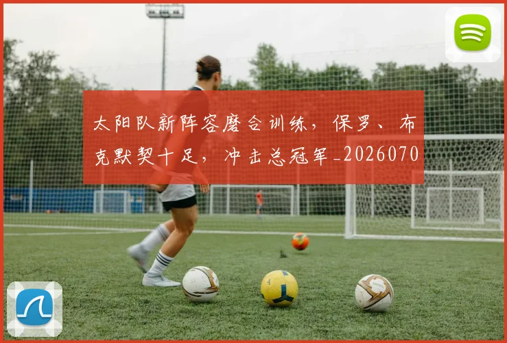 太阳队新阵容磨合训练,保罗、布克默契十足,冲击总冠军_20260707021949
