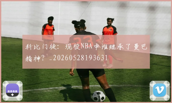 科比门徒：现役NBA中谁继承了曼巴精神？_20260528193631