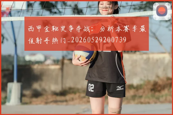 西甲金靴奖争夺战：分析本赛季最佳射手热门_20260529200739