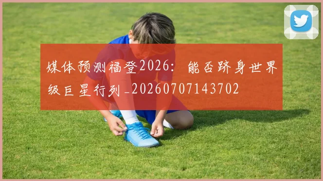 媒体预测福登2026:能否跻身世界级巨星行列_20260707143702