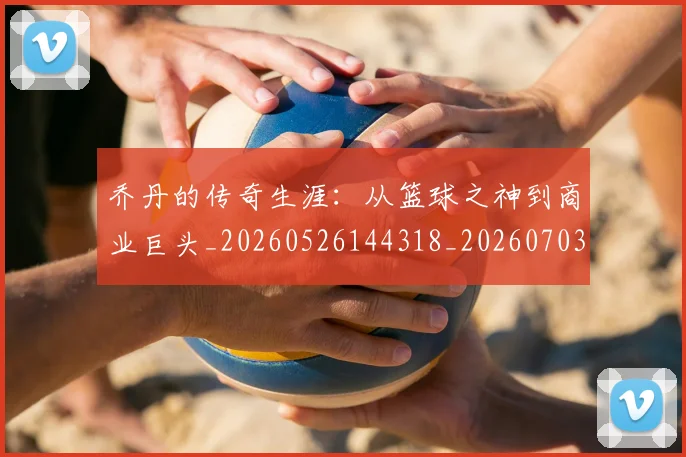 乔丹的传奇生涯:从篮球之神到商业巨头_20260526144318_20260703212554