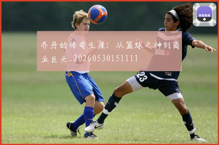 乔丹的传奇生涯:从篮球之神到商业巨头_20260530151111