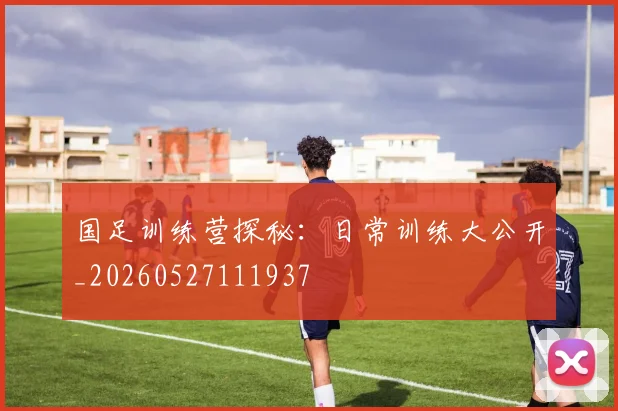 国足训练营探秘:日常训练大公开_20260527111937