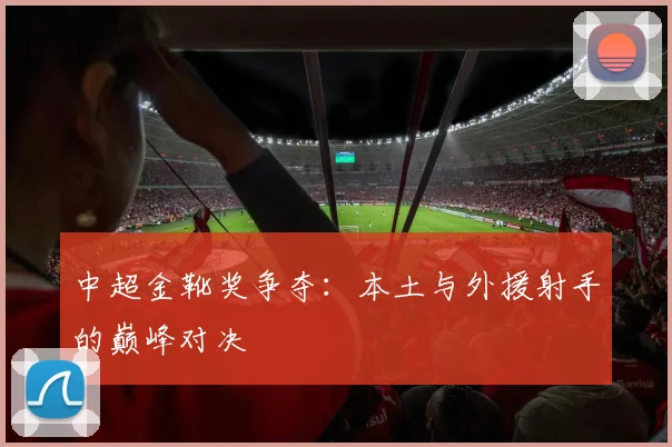 中超金靴奖争夺:本土与外援射手的巅峰对决