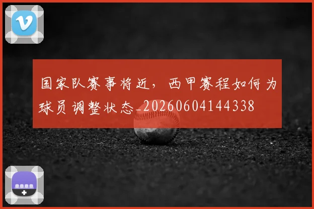 国家队赛事将近,西甲赛程如何为球员调整状态_20260604144338