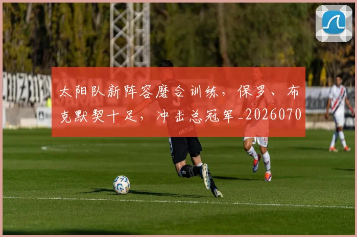 太阳队新阵容磨合训练,保罗、布克默契十足,冲击总冠军_20260707021949