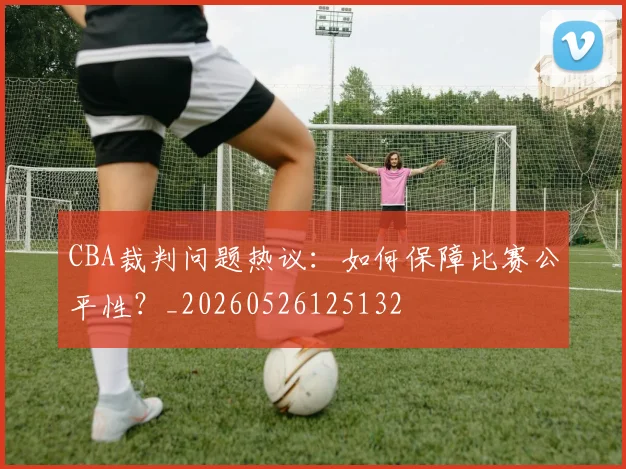 CBA裁判问题热议：如何保障比赛公平性？_20260526125132