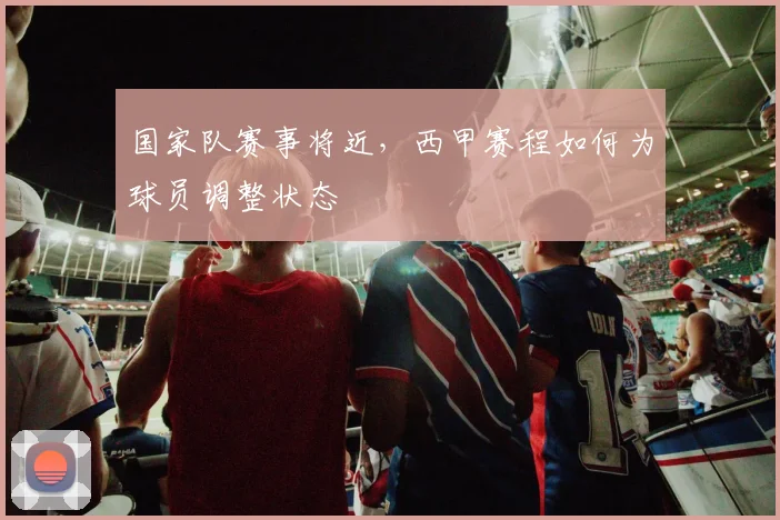 国家队赛事将近,西甲赛程如何为球员调整状态