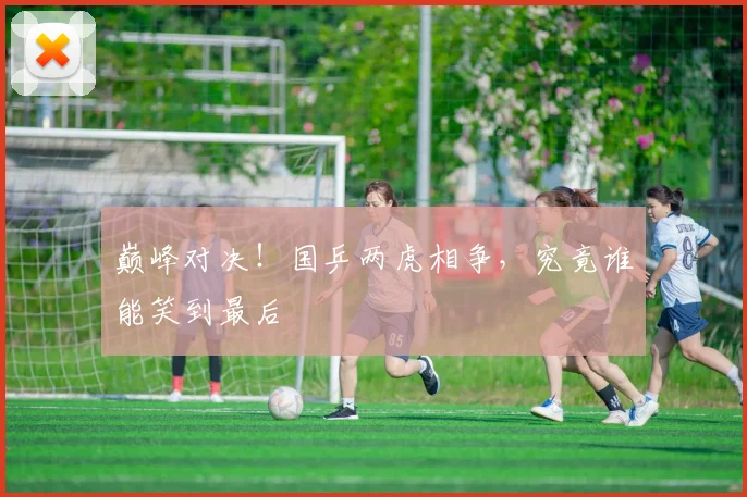 巅峰对决！国乒两虎相争，究竟谁能笑到最后